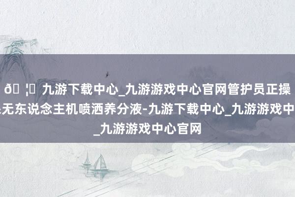 🦄九游下载中心_九游游戏中心官网管护员正操作植保无东说念主机喷洒养分液-九游下载中心_九游游戏中心官网