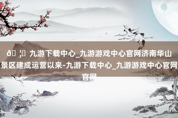 🦄九游下载中心_九游游戏中心官网　　济南华山景区建成运营以来-九游下载中心_九游游戏中心官网