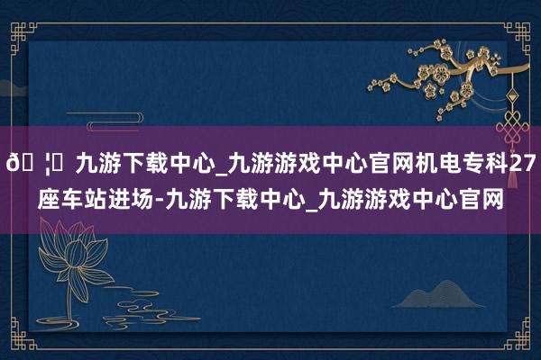 🦄九游下载中心_九游游戏中心官网机电专科27座车站进场-九游下载中心_九游游戏中心官网