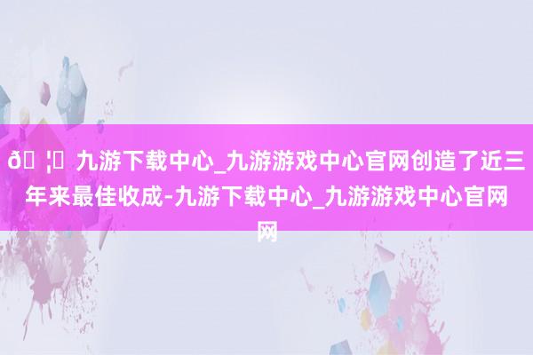 🦄九游下载中心_九游游戏中心官网创造了近三年来最佳收成-九游下载中心_九游游戏中心官网