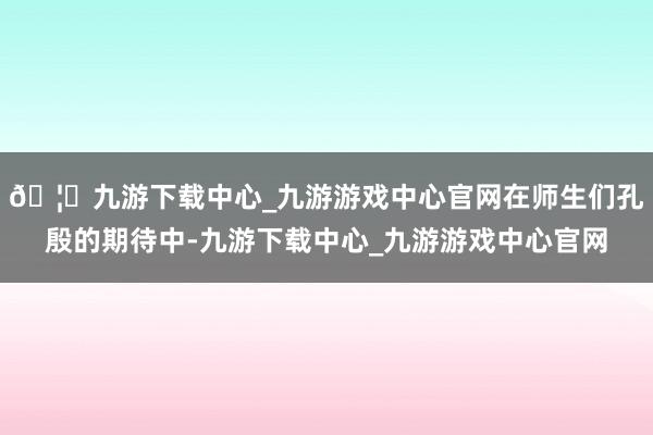 🦄九游下载中心_九游游戏中心官网在师生们孔殷的期待中-九游下载中心_九游游戏中心官网