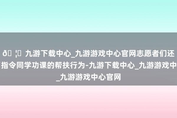 🦄九游下载中心_九游游戏中心官网志愿者们还开展了指令同学功课的帮扶行为-九游下载中心_九游游戏中心官网