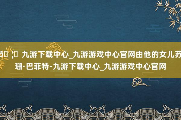 🦄九游下载中心_九游游戏中心官网由他的女儿苏珊·巴菲特-九游下载中心_九游游戏中心官网