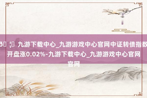 🦄九游下载中心_九游游戏中心官网中证转债指数开盘涨0.02%-九游下载中心_九游游戏中心官网