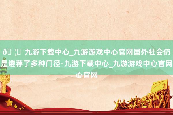 🦄九游下载中心_九游游戏中心官网国外社会仍是遴荐了多种门径-九游下载中心_九游游戏中心官网