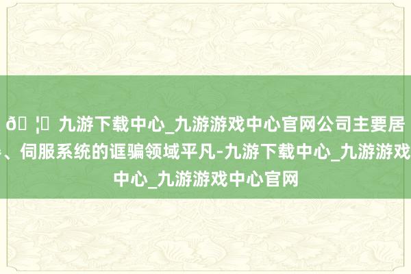 🦄九游下载中心_九游游戏中心官网公司主要居品变频器、伺服系统的诓骗领域平凡-九游下载中心_九游游戏中心官网