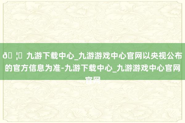 🦄九游下载中心_九游游戏中心官网以央视公布的官方信息为准-九游下载中心_九游游戏中心官网