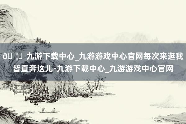 🦄九游下载中心_九游游戏中心官网每次来逛我皆直奔这儿-九游下载中心_九游游戏中心官网