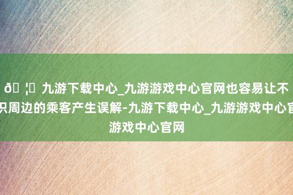 🦄九游下载中心_九游游戏中心官网也容易让不熟识周边的乘客产生误解-九游下载中心_九游游戏中心官网