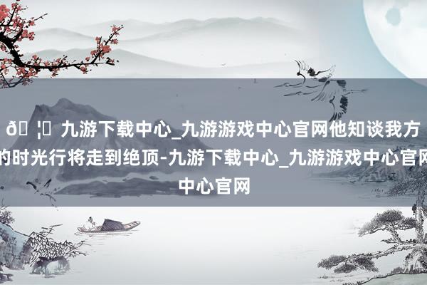 🦄九游下载中心_九游游戏中心官网他知谈我方的时光行将走到绝顶-九游下载中心_九游游戏中心官网