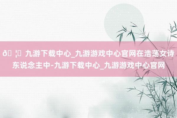 🦄九游下载中心_九游游戏中心官网在浩荡女诗东说念主中-九游下载中心_九游游戏中心官网