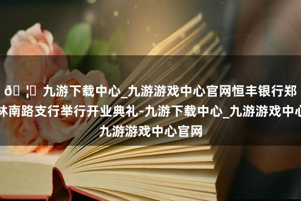 🦄九游下载中心_九游游戏中心官网恒丰银行郑州榆林南路支行举行开业典礼-九游下载中心_九游游戏中心官网