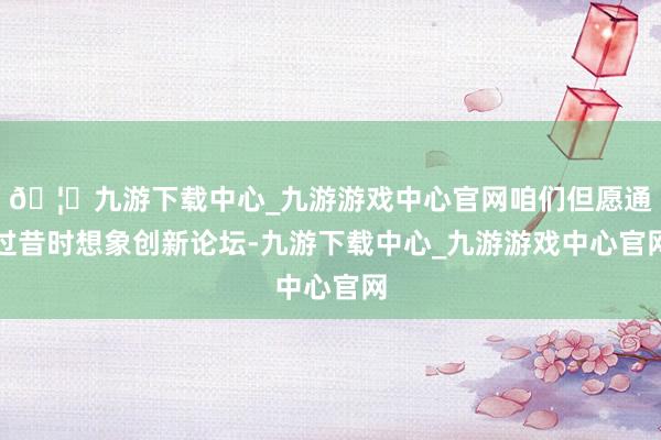 🦄九游下载中心_九游游戏中心官网咱们但愿通过昔时想象创新论坛-九游下载中心_九游游戏中心官网