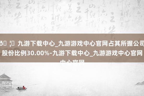 🦄九游下载中心_九游游戏中心官网占其所握公司股份比例30.00%-九游下载中心_九游游戏中心官网