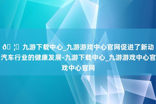 🦄九游下载中心_九游游戏中心官网促进了新动力汽车行业的健康发展-九游下载中心_九游游戏中心官网