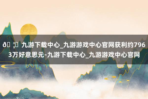 🦄九游下载中心_九游游戏中心官网获利约7963万好意思元-九游下载中心_九游游戏中心官网