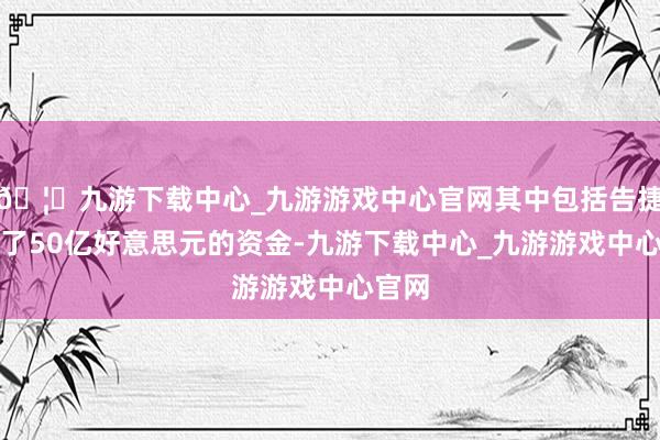 🦄九游下载中心_九游游戏中心官网其中包括告捷筹集了50亿好意思元的资金-九游下载中心_九游游戏中心官网