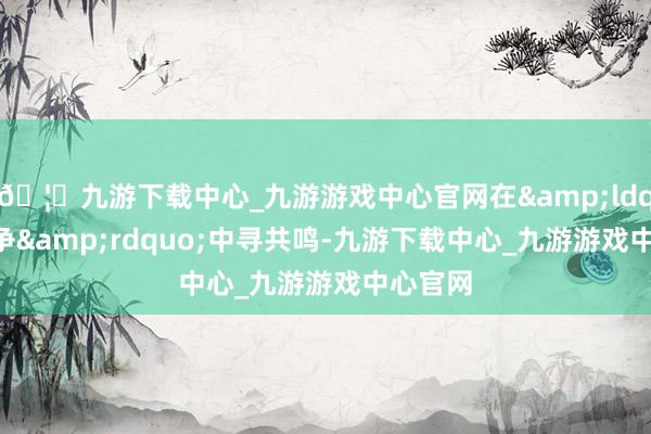 🦄九游下载中心_九游游戏中心官网在&ldquo;不争&rdquo;中寻共鸣-九游下载中心_九游游戏中心官网