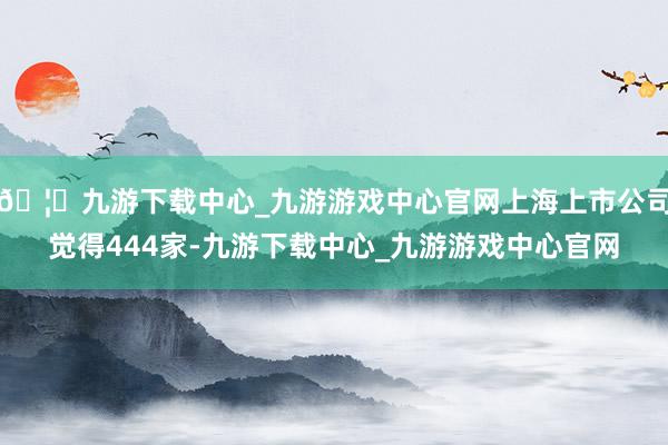 🦄九游下载中心_九游游戏中心官网上海上市公司觉得444家-九游下载中心_九游游戏中心官网