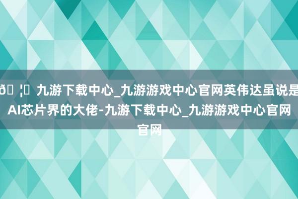 🦄九游下载中心_九游游戏中心官网英伟达虽说是AI芯片界的大佬-九游下载中心_九游游戏中心官网