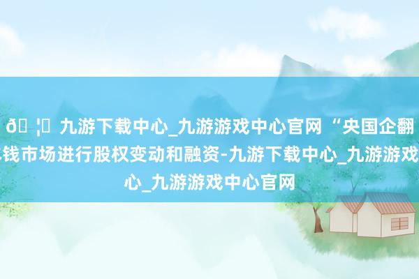 🦄九游下载中心_九游游戏中心官网 “央国企翻新通过本钱市场进行股权变动和融资-九游下载中心_九游游戏中心官网