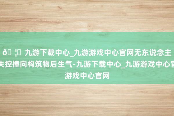 🦄九游下载中心_九游游戏中心官网无东说念主机失控撞向构筑物后生气-九游下载中心_九游游戏中心官网