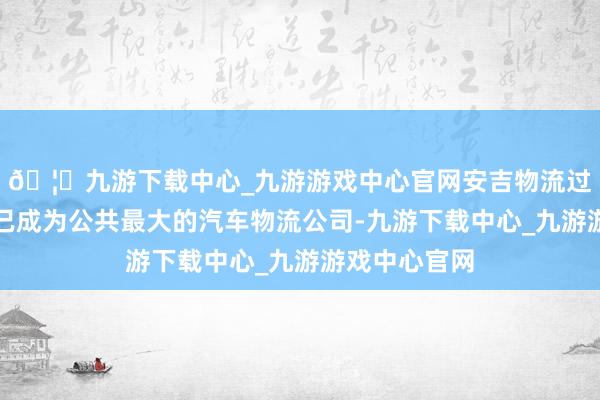 🦄九游下载中心_九游游戏中心官网安吉物流过程恒久发展已成为公共最大的汽车物流公司-九游下载中心_九游游戏中心官网