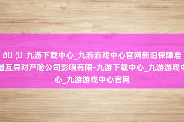 🦄九游下载中心_九游游戏中心官网新旧保障准则的计量互异对产险公司影响有限-九游下载中心_九游游戏中心官网