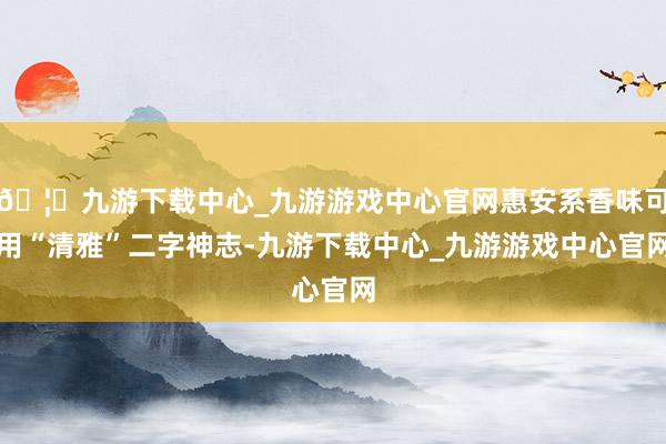 🦄九游下载中心_九游游戏中心官网惠安系香味可用“清雅”二字神志-九游下载中心_九游游戏中心官网