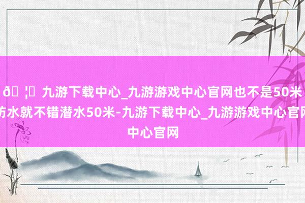 🦄九游下载中心_九游游戏中心官网也不是50米防水就不错潜水50米-九游下载中心_九游游戏中心官网