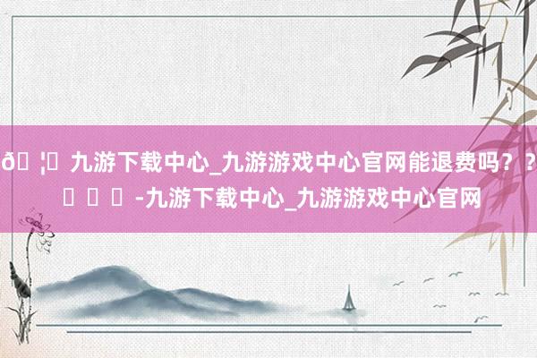 🦄九游下载中心_九游游戏中心官网能退费吗？？ ​​​-九游下载中心_九游游戏中心官网