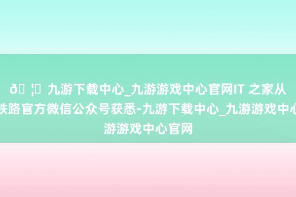 🦄九游下载中心_九游游戏中心官网IT 之家从中国铁路官方微信公众号获悉-九游下载中心_九游游戏中心官网