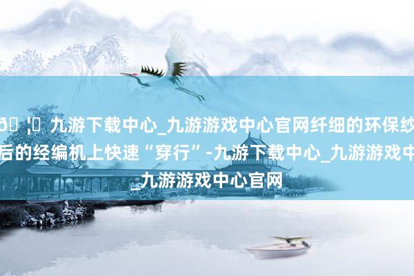 🦄九游下载中心_九游游戏中心官网纤细的环保纱在改进后的经编机上快速“穿行”-九游下载中心_九游游戏中心官网