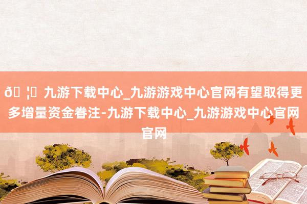 🦄九游下载中心_九游游戏中心官网有望取得更多增量资金眷注-九游下载中心_九游游戏中心官网