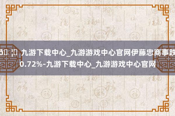 🦄九游下载中心_九游游戏中心官网伊藤忠商事跌0.72%-九游下载中心_九游游戏中心官网