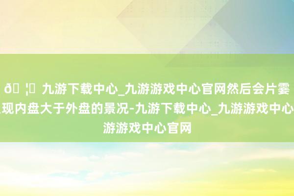 🦄九游下载中心_九游游戏中心官网然后会片霎的呈现内盘大于外盘的景况-九游下载中心_九游游戏中心官网