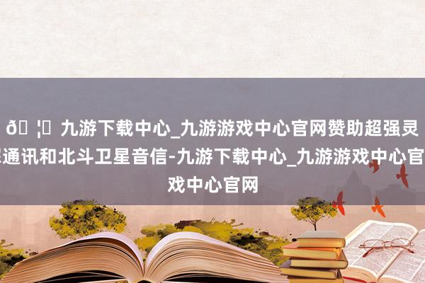 🦄九游下载中心_九游游戏中心官网赞助超强灵犀通讯和北斗卫星音信-九游下载中心_九游游戏中心官网