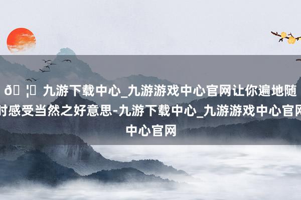 🦄九游下载中心_九游游戏中心官网让你遍地随时感受当然之好意思-九游下载中心_九游游戏中心官网