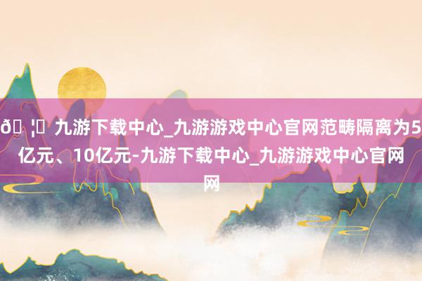 🦄九游下载中心_九游游戏中心官网范畴隔离为5亿元、10亿元-九游下载中心_九游游戏中心官网