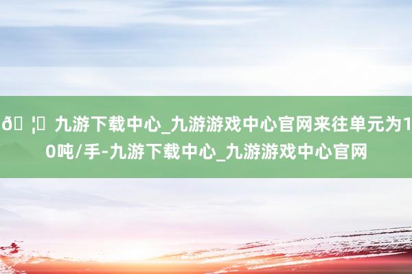 🦄九游下载中心_九游游戏中心官网来往单元为10吨/手-九游下载中心_九游游戏中心官网