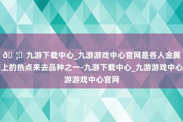 🦄九游下载中心_九游游戏中心官网是各人金属阛阓上的热点来去品种之一-九游下载中心_九游游戏中心官网