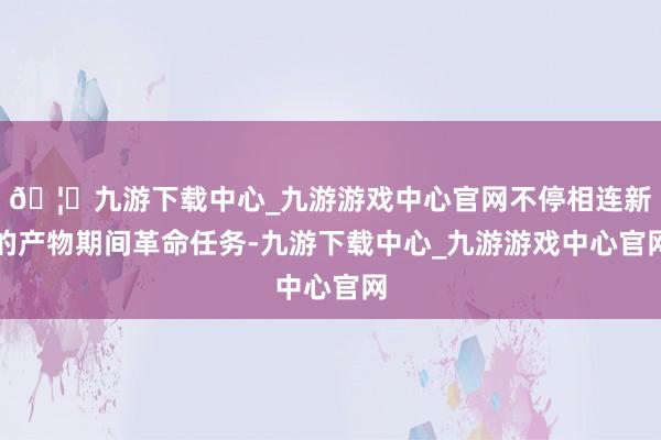 🦄九游下载中心_九游游戏中心官网不停相连新的产物期间革命任务-九游下载中心_九游游戏中心官网