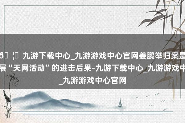 🦄九游下载中心_九游游戏中心官网姜鹏举归案是捏续开展“天网活动”的进击后果-九游下载中心_九游游戏中心官网