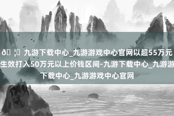 🦄九游下载中心_九游游戏中心官网以超55万元的末端均价生效打入50万元以上价钱区间-九游下载中心_九游游戏中心官网