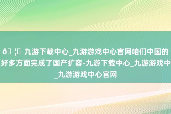 🦄九游下载中心_九游游戏中心官网咱们中国的企业在好多方面完成了国产扩容-九游下载中心_九游游戏中心官网