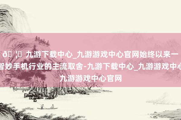 🦄九游下载中心_九游游戏中心官网始终以来一直是智妙手机行业的主流取舍-九游下载中心_九游游戏中心官网