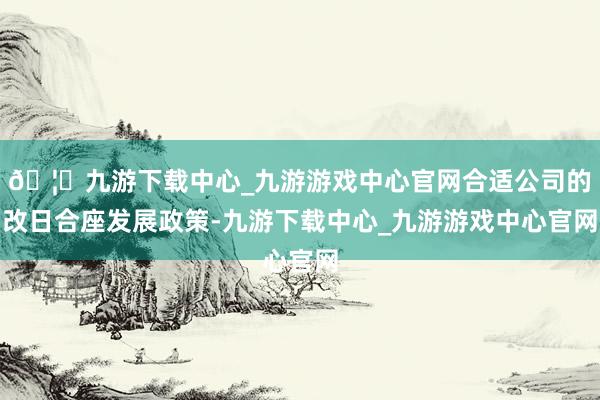 🦄九游下载中心_九游游戏中心官网合适公司的改日合座发展政策-九游下载中心_九游游戏中心官网