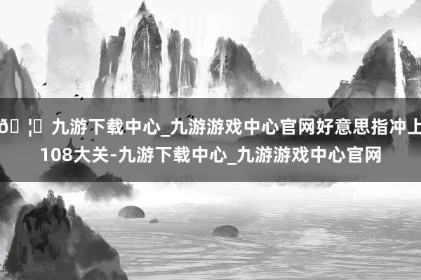 🦄九游下载中心_九游游戏中心官网好意思指冲上108大关-九游下载中心_九游游戏中心官网