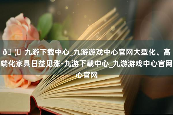 🦄九游下载中心_九游游戏中心官网大型化、高端化家具日益见涨-九游下载中心_九游游戏中心官网