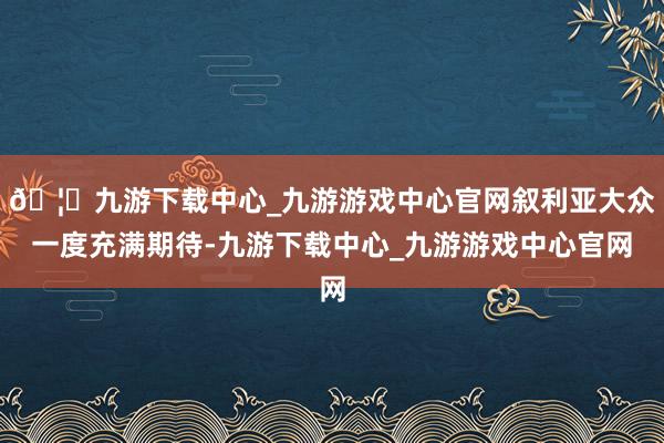 🦄九游下载中心_九游游戏中心官网叙利亚大众一度充满期待-九游下载中心_九游游戏中心官网